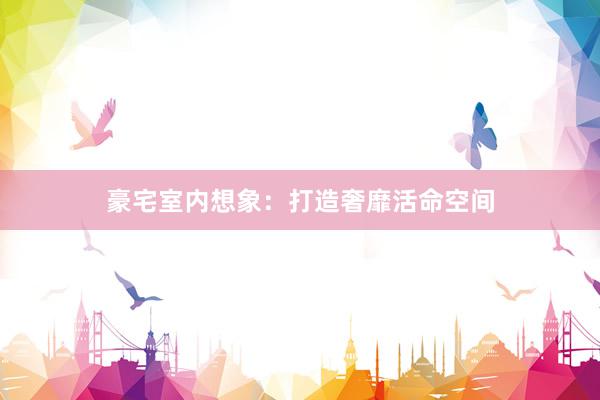 豪宅室内想象：打造奢靡活命空间