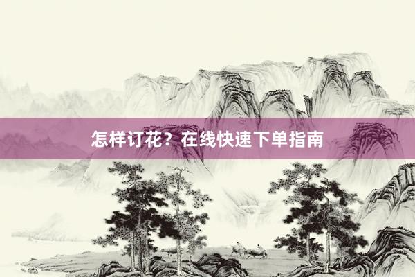 怎样订花？在线快速下单指南